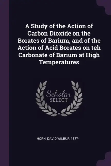 A Study of the Action of Carbon Dioxide on the Borates of Barium, and of the Action of Acid Borates on teh Carbonate of Barium at High Temperatures by David Wilbur Horn