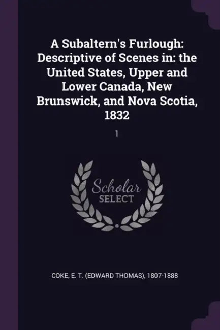 A Subaltern's Furlough: Descriptive of Scenes in: the United States, Upper and Lower Canada, New Brunswick, and Nova Scotia, 1832: 1 by E. T. 1807-1888 Coke