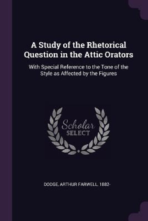 A Study of the Rhetorical Question in the Attic Orators: With Special Reference to the Tone of the Style as Affected by the Figures by Arthur Farwell Dodge