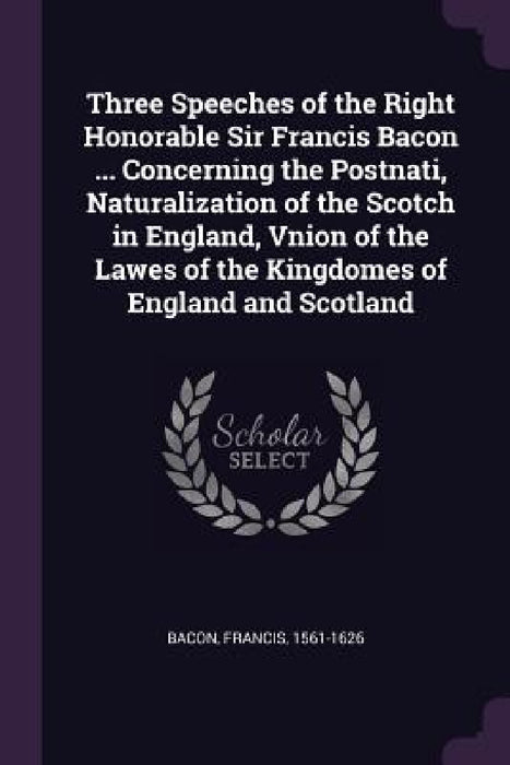 Three Speeches of the Right Honorable Sir Francis Bacon ... Concerning the Postnati, Naturalization of the Scotch in England, Vnion of the Lawes of th by Francis Bacon