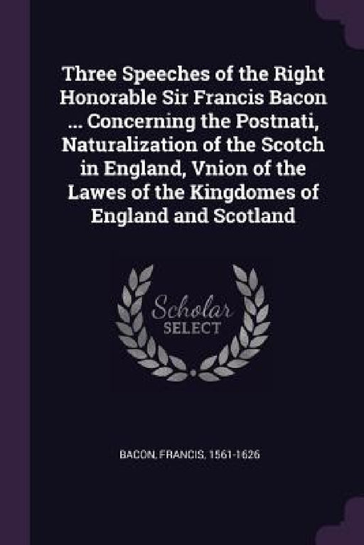 Three Speeches of the Right Honorable Sir Francis Bacon ... Concerning the Postnati, Naturalization of the Scotch in England, Vnion of the Lawes of th by Francis Bacon