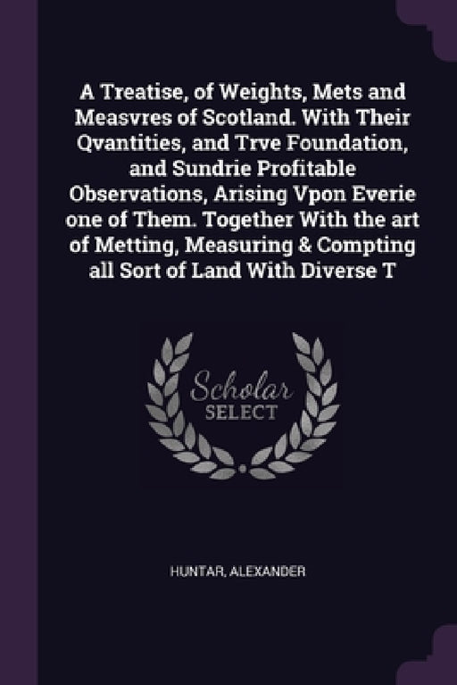 A Treatise, of Weights, Mets and Measvres of Scotland. With Their Qvantities, and Trve Foundation, and Sundrie Profitable Observations, Arising Vpon E by Alexander Huntar