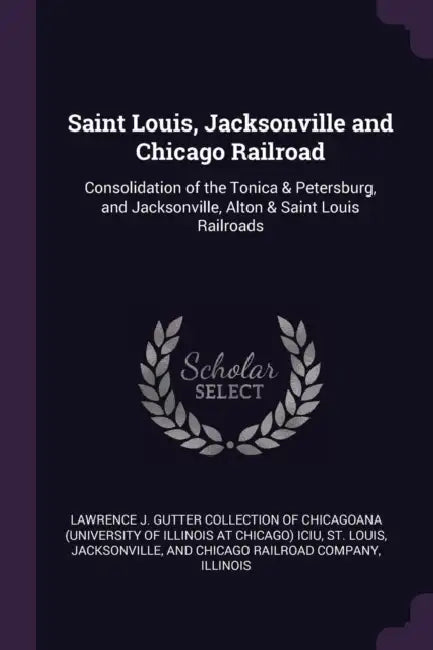 Saint Louis, Jacksonville and Chicago Railroad: Consolidation of the Tonica & Petersburg, and Jacksonville, Alton & Saint Louis Railroads by Lawrence J Gutter Collection of Chicago, Jacksonville And Chicago Rai St Louis, Illinois Illinois