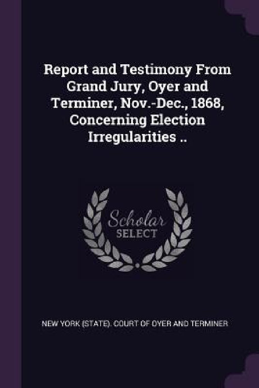 Report and Testimony From Grand Jury, Oyer and Terminer, Nov.-Dec., 1868, Concerning Election Irregularities .. by New York (State) Court of Oyer and Term