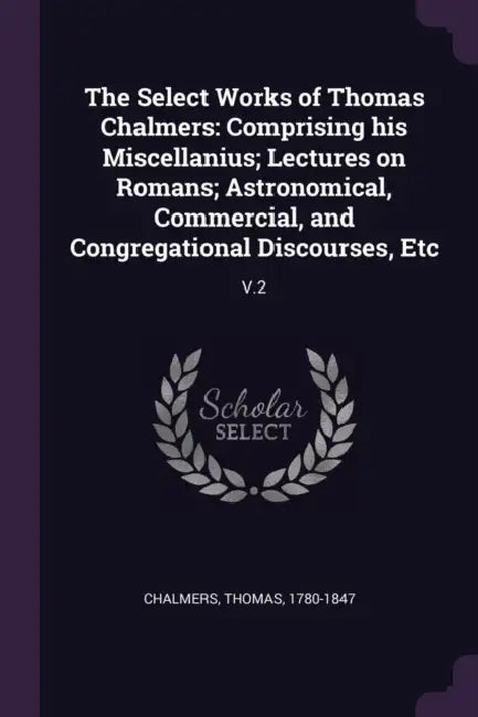 The Select Works of Thomas Chalmers: Comprising his Miscellanius; Lectures on Romans; Astronomical, Commercial, and Congregational Discourses, Etc: V. by Thomas Chalmers