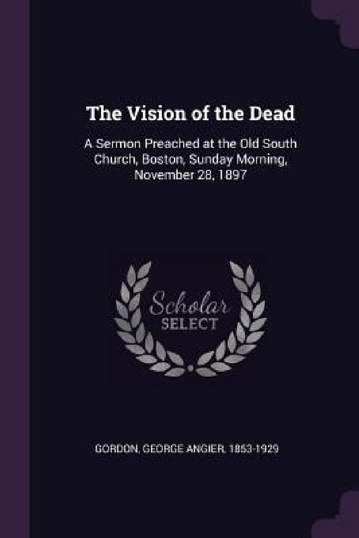 The Vision of the Dead: A Sermon Preached at the Old South Church, Boston, Sunday Morning, November 28, 1897 by George Angier Gordon