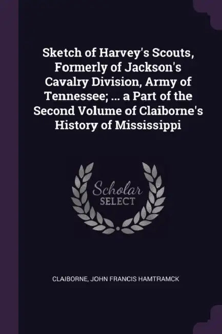 Sketch of Harvey's Scouts, Formerly of Jackson's Cavalry Division, Army of Tennessee; ... a Part of the Second Volume of Claiborne's History of Missis by John Francis Hamtramck Claiborne