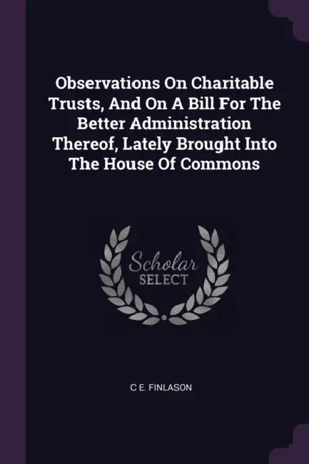 Observations On Charitable Trusts, And On A Bill For The Better Administration Thereof, Lately Brought Into The House Of Commons by C. E. Finlason