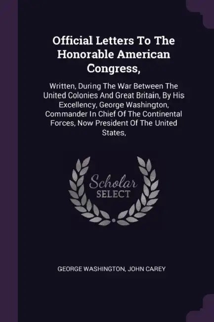 Official Letters To The Honorable American Congress,: Written, During The War Between The United Colonies And Great Britain, By His Excellency, George by George Washington, John Carey