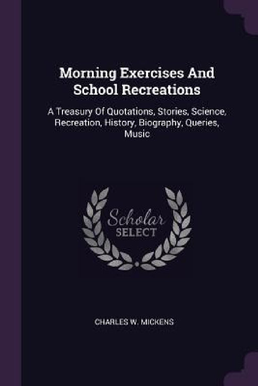 Morning Exercises And School Recreations: A Treasury Of Quotations, Stories, Science, Recreation, History, Biography, Queries, Music by Charles W. Mickens