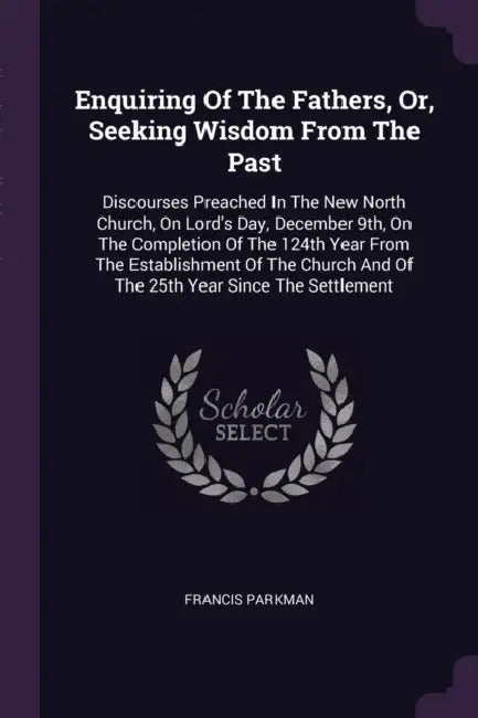 Enquiring Of The Fathers, Or, Seeking Wisdom From The Past: Discourses Preached In The New North Church, On Lord's Day, December 9th, On The Completio by Francis Parkman