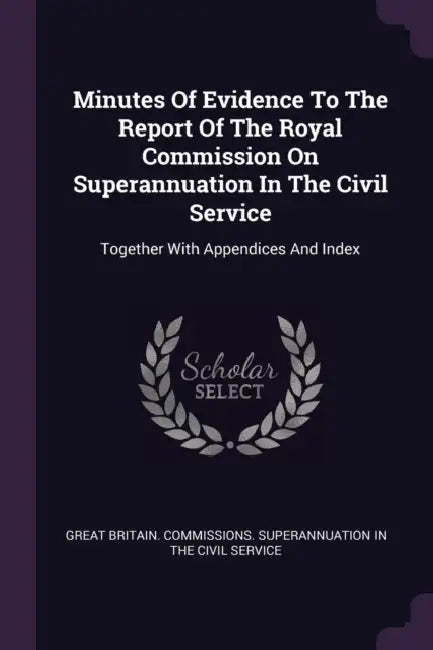 Minutes Of Evidence To The Report Of The Royal Commission On Superannuation In The Civil Service: Together With Appendices And Index by Great Britain Commissions Superannuati
