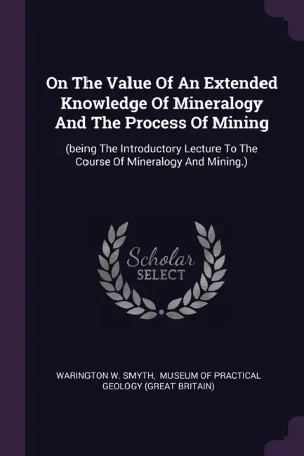 On The Value Of An Extended Knowledge Of Mineralogy And The Process Of Mining: (being The Introductory Lecture To The Course Of Mineralogy And Mining. by Warington W. Smyth, Museum of Practical Geology (Great Brit