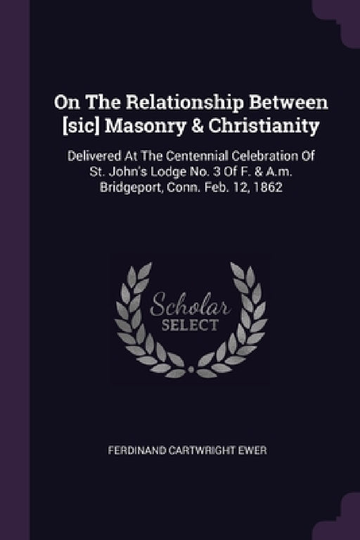 On The Relationship Between [sic] Masonry & Christianity: Delivered At The Centennial Celebration Of St. John's Lodge No. 3 Of F. & A.m. Bridgeport, C by Ferdinand Cartwright Ewer