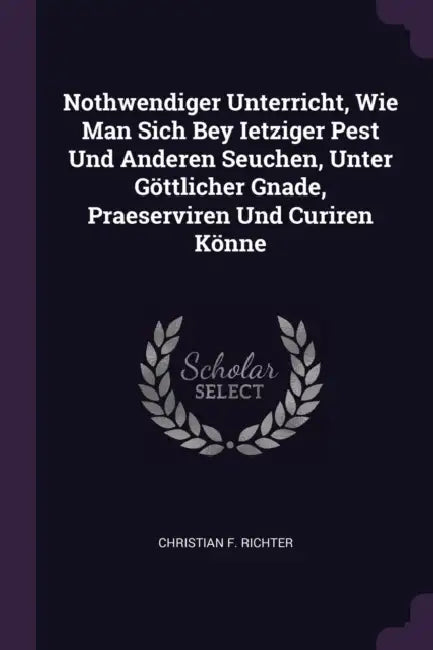 Nothwendiger Unterricht, Wie Man Sich Bey Ietziger Pest Und Anderen Seuchen, Unter Göttlicher Gnade, Praeserviren Und Curiren Könne by Christian F. Richter