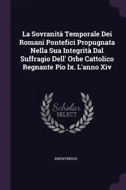 La Sovranità Temporale Dei Romani Pontefici Propugnata Nella Sua Integrità Dal Suffragio Dell' Orbe Cattolico Regnante Pio Ix. L'anno Xiv by Anonymous
