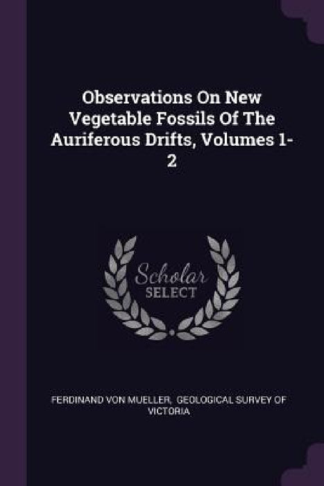 Observations On New Vegetable Fossils Of The Auriferous Drifts, Volumes 1-2 by Ferdinand Von Mueller, Geological Survey of Victoria