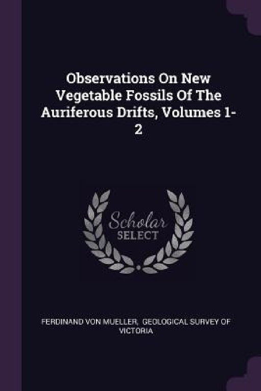 Observations On New Vegetable Fossils Of The Auriferous Drifts, Volumes 1-2 by Ferdinand Von Mueller, Geological Survey of Victoria