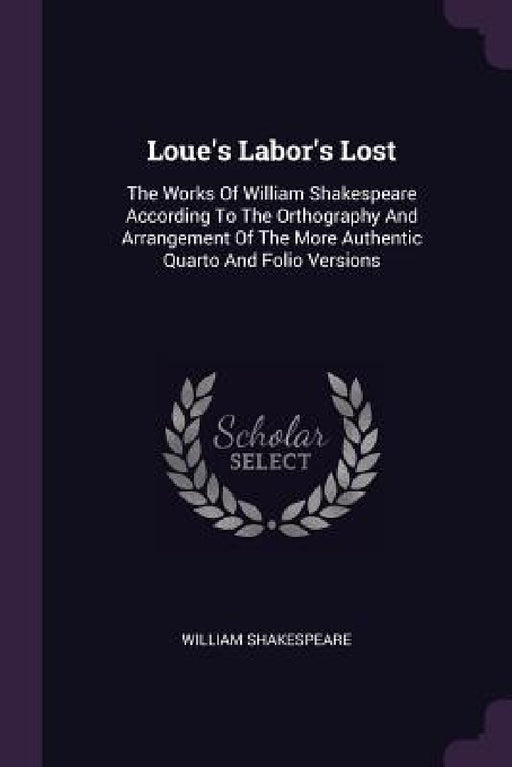Loue's Labor's Lost: The Works Of William Shakespeare According To The Orthography And Arrangement Of The More Authentic Quarto And Folio Versions by William Shakespeare