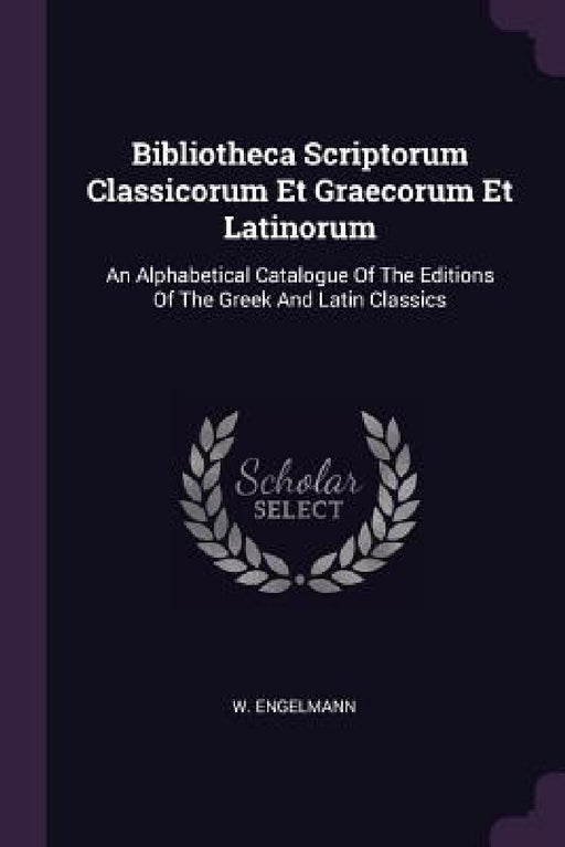 Bibliotheca Scriptorum Classicorum Et Graecorum Et Latinorum: An Alphabetical Catalogue Of The Editions Of The Greek And Latin Classics by W. Engelmann