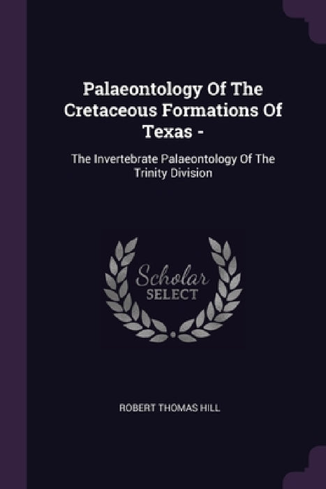 Palaeontology Of The Cretaceous Formations Of Texas -: The Invertebrate Palaeontology Of The Trinity Division by Robert Thomas Hill