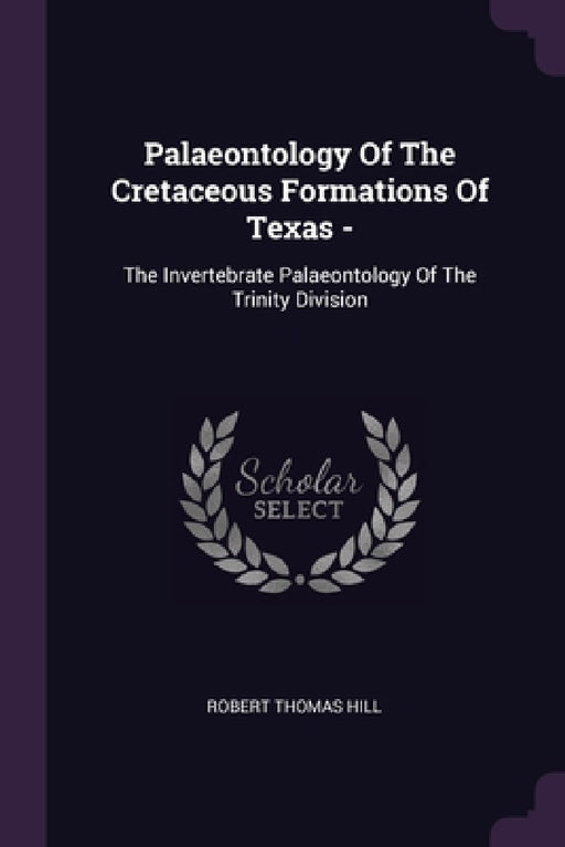 Palaeontology Of The Cretaceous Formations Of Texas -: The Invertebrate Palaeontology Of The Trinity Division by Robert Thomas Hill
