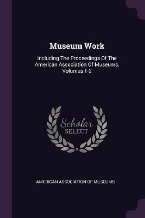 Museum Work: Including The Proceedings Of The American Association Of Museums, Volumes 1-2 by American Association of Museums