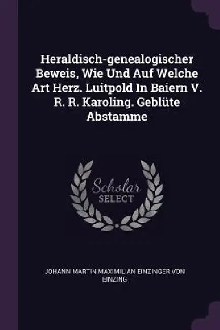 Heraldisch-genealogischer Beweis, Wie Und Auf Welche Art Herz. Luitpold In Baiern V. R. R. Karoling. Geblüte Abstamme by Johann Martin Maximilian Einzinger Von E