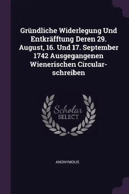 Gründliche Widerlegung Und Entkräfftung Deren 29. August, 16. Und 17. September 1742 Ausgegangenen Wienerischen Circular-schreiben by Anonymous