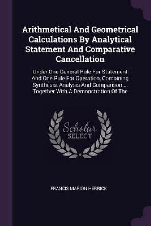 Arithmetical And Geometrical Calculations By Analytical Statement And Comparative Cancellation: Under One General Rule For Statement And One Rule For by Francis Marion Herrick