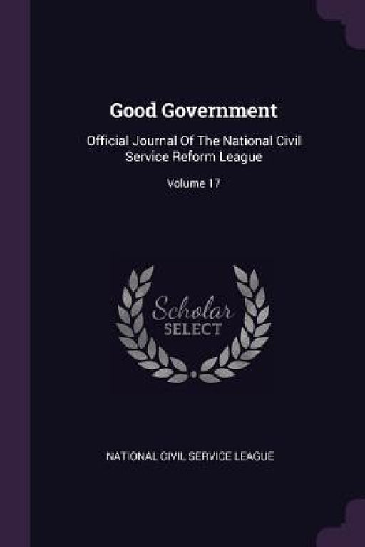 Good Government: Official Journal Of The National Civil Service Reform League; Volume 17 by National Civil Service League
