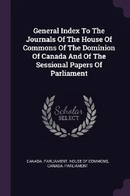 General Index To The Journals Of The House Of Commons Of The Dominion Of Canada And Of The Sessional Papers Of Parliament by Canada Parliament House of Commons, Canada Parliament