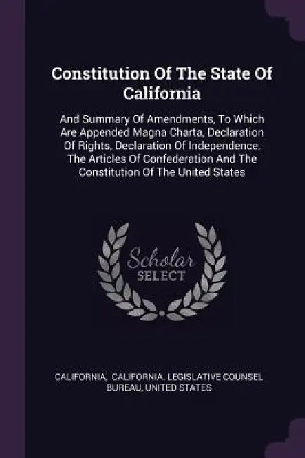 Constitution Of The State Of California: And Summary Of Amendments, To Which Are Appended Magna Charta, Declaration Of Rights, Declaration Of Independ by California, California Legislative Counsel Bureau, United States