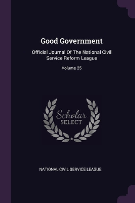 Good Government: Official Journal Of The National Civil Service Reform League; Volume 25 by National Civil Service League