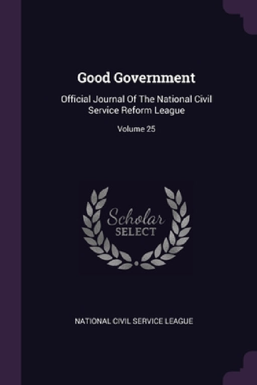 Good Government: Official Journal Of The National Civil Service Reform League; Volume 25 by National Civil Service League