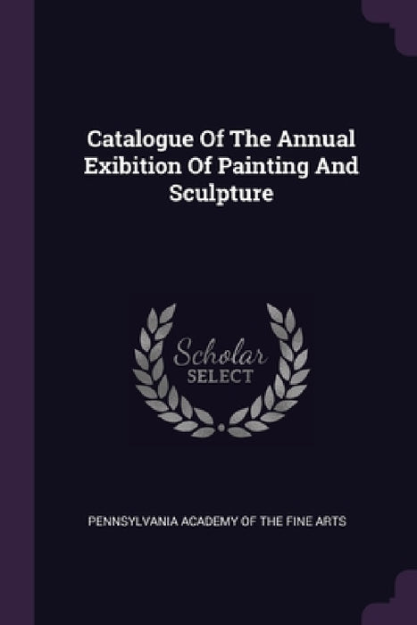 Catalogue Of The Annual Exibition Of Painting And Sculpture by Pennsylvania Academy of the Fine Arts