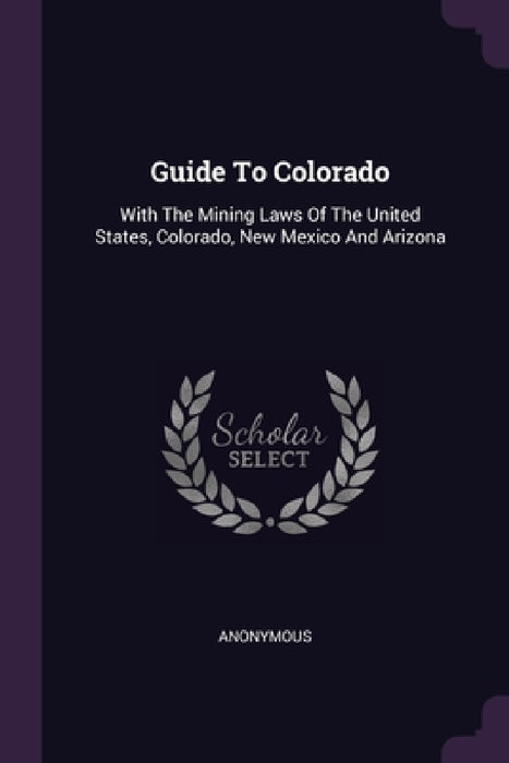 Guide To Colorado: With The Mining Laws Of The United States, Colorado, New Mexico And Arizona by Anonymous