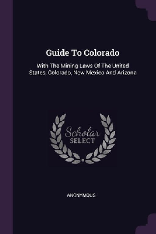 Guide To Colorado: With The Mining Laws Of The United States, Colorado, New Mexico And Arizona by Anonymous