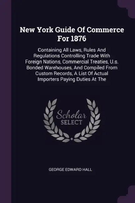 New York Guide Of Commerce For 1876: Containing All Laws, Rules And Regulations Controlling Trade With Foreign Nations, Commercial Treaties, U.s. Bond by George Edward Hall