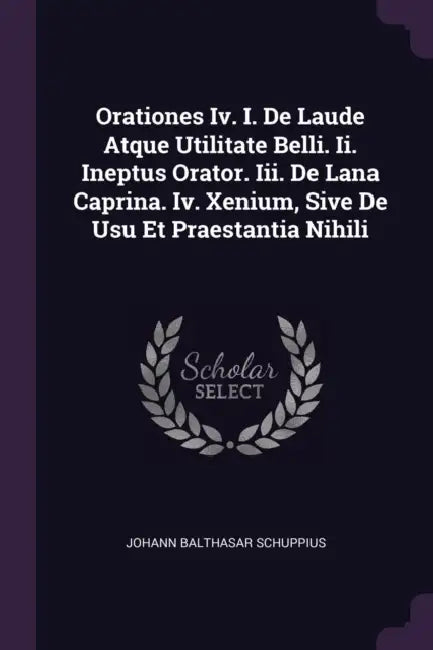 Orationes Iv. I. De Laude Atque Utilitate Belli. Ii. Ineptus Orator. Iii. De Lana Caprina. Iv. Xenium, Sive De Usu Et Praestantia Nihili by Johann Balthasar Schuppius