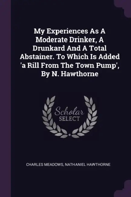 My Experiences As A Moderate Drinker, A Drunkard And A Total Abstainer. To Which Is Added 'a Rill From The Town Pump', By N. Hawthorne by Charles Meadows, Nathaniel Hawthorne