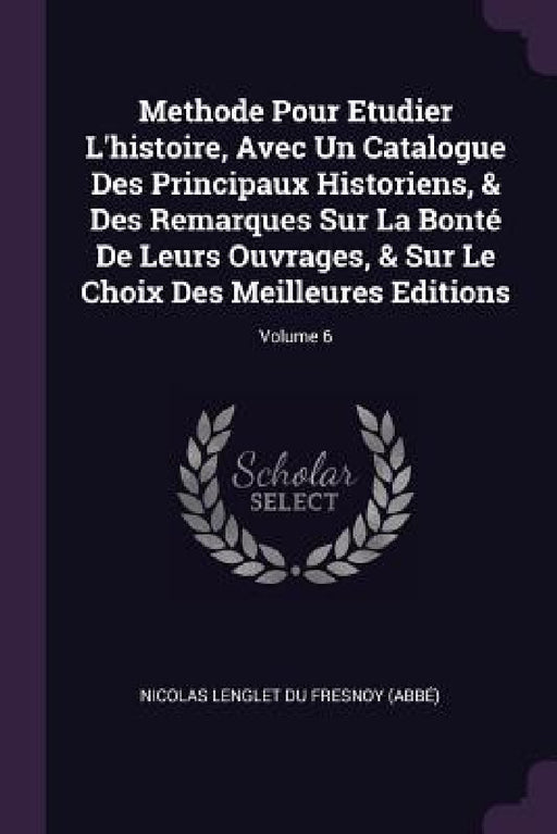 Methode Pour Etudier L'histoire, Avec Un Catalogue Des Principaux Historiens, & Des Remarques Sur La Bonté De Leurs Ouvrages, & Sur Le Choix Des Meill by Nicolas Lenglet Du Fresnoy (Abbé)
