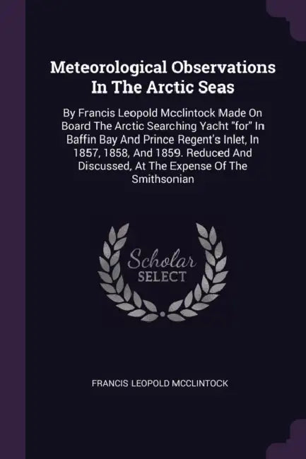 Meteorological Observations In The Arctic Seas: By Francis Leopold Mcclintock Made On Board The Arctic Searching Yacht "for" In Baffin Bay And Prince by Francis Leopold McClintock