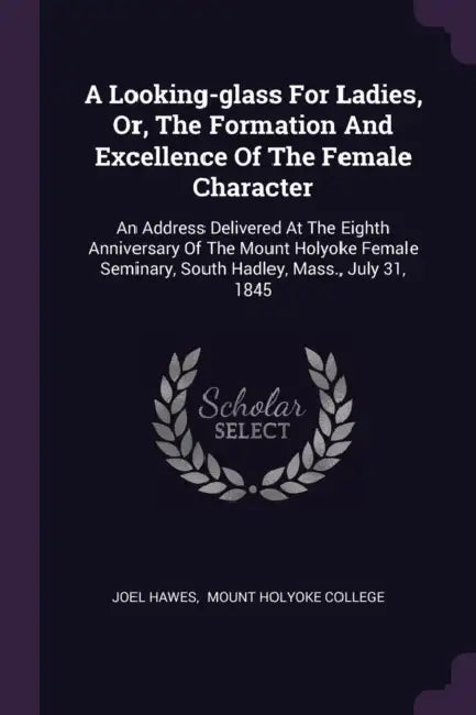 A Looking-glass For Ladies, Or, The Formation And Excellence Of The Female Character: An Address Delivered At The Eighth Anniversary Of The Mount Holy by Joel Hawes, Mount Holyoke College