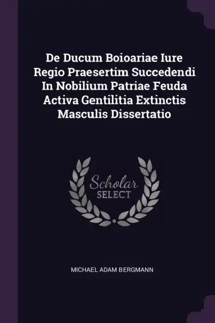 De Ducum Boioariae Iure Regio Praesertim Succedendi In Nobilium Patriae Feuda Activa Gentilitia Extinctis Masculis Dissertatio by Michael Adam Bergmann