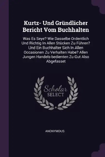 Kurtz- Und Gründlicher Bericht Vom Buchhalten: Was Es Seye? Wie Dasselbe Ordentlich Und Richtig In Allen Stücken Zu Führen? Und Ein Buchhalter Sich In by Anonymous