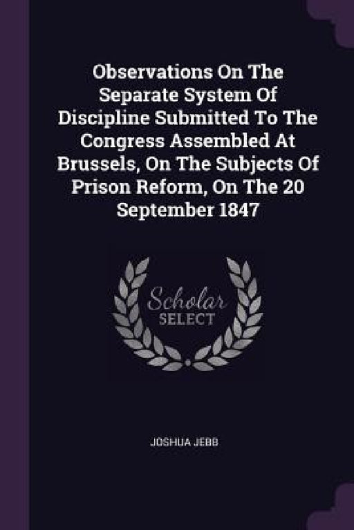 Observations On The Separate System Of Discipline Submitted To The Congress Assembled At Brussels, On The Subjects Of Prison Reform, On The 20 Septemb by Joshua Jebb