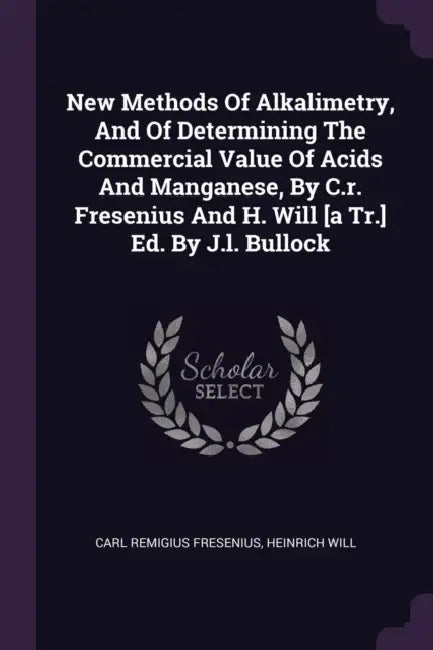 New Methods Of Alkalimetry, And Of Determining The Commercial Value Of Acids And Manganese, By C.r. Fresenius And H. Will [a Tr.] Ed. By J.l. Bullock by Carl Remigius Fresenius, Heinrich Will