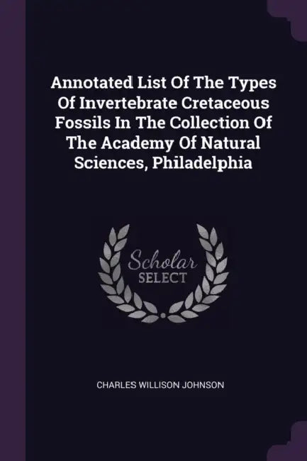 Annotated List Of The Types Of Invertebrate Cretaceous Fossils In The Collection Of The Academy Of Natural Sciences, Philadelphia by Charles Willison Johnson