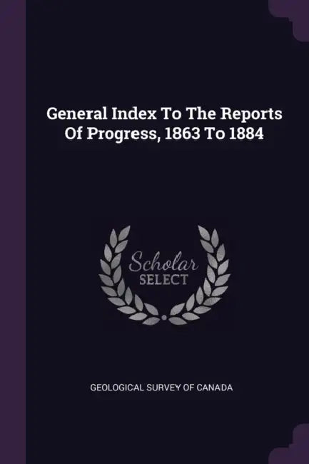 General Index To The Reports Of Progress, 1863 To 1884 by Geological Survey of Canada